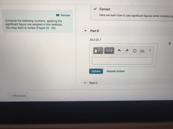 Correct II Review Here we learn how to use significant figures when multiplying Compute the following numbers, applying the significant figure rule adopted in this textbook. You may want to review (Pages 23-26) PartB 33.2-25.7 Submit Part C Previous