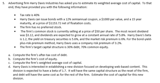 5. Advertising firm Harry Davis Industries has asked you to estimate its weighted average cost of capital. To that end, they