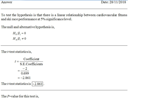 Answer Date: 28/11/2018 To test the hypothesis is that there is a linear relationship between cardiovascular fitness and ski race performance at 5% significance level. The null and alternative hypothesis is, The t-test statistics is, Coefficient S.E.Coefficients 2 0.699 --2.861 The t-test statistics is-2.861 The P-value for this test is