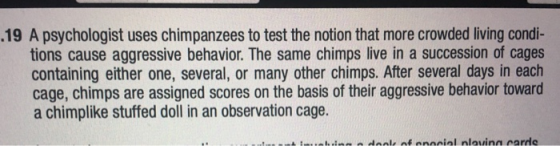 .19 A psychologist uses chimpanzees to test the notion that more crowded living condi- tions cause aggressive behavior. The s