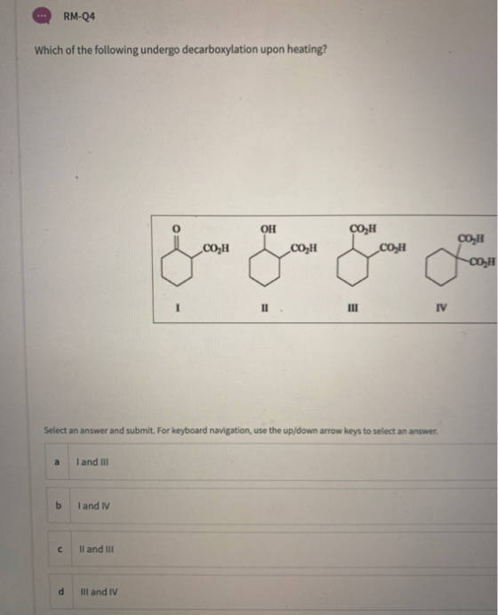 RM-Q4 Which of the following undergo decarboxylation upon heating? OH CO H CO H COZH COH CO H -COH II IV Select an answer and