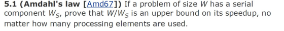 5.1 (Amdahls law [Amd67]) If a problem of size W has a serial component Ws, prove that W/Ws is an upper bound on its speedup