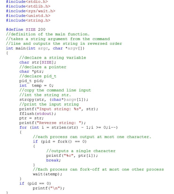 # include<stdio. h> # include<stdlib . h> # include<sys/wait.h> # include«unista. h> # include<string.h> #define SIZE 200 //definition of the main function. //takes a string argument from the command //line and outputs the string in reversed order int main (int argc, char argv]) //declare a string variable char str [SIZE]; //declare a pointer char *ptr; //declare pid t pid t pid int temp=0; //copy the command line input //int the string str. strcpy (str, (char*) argv [1]); //print the input string printf (Input string: %s, str); fflush (stdout); ptr str; printf (Reverse string: ); for (int i-strlen (str) 1;i 0i--) //each process can output at most one character. if (pidfork() - 0) //outputs a single character printf(%c, ptr [1]); break; //Each process can fork-off at most one other process wait (&temp if (pid0) printf ( );