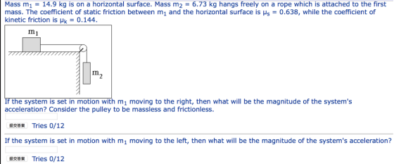 Mass m1 14.9 kg is on a horizontal surface. Mass m2 6.73 kg hangs freely on a rope which is attached to the first mass. The coefficient of static friction between m1 and the horizontal surface is H5 = 0.638, while the coefficient of kinetic friction is μk = 0.144. m1 m2 If the system is set in motion with m1 moving to the right, then what will be the magnitude of the systems acceleration? Consider the pulley to be massless and frictionless. 提交答案 Tries 0/12 If the system is set in motion with mi moving to the left, then what will be the magnitude of the systems acceleration? 提交答案 Tries 0/12