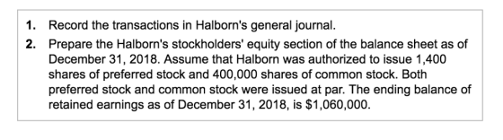 1. Record the transactions in Halborns general journal. 2. Prepare the Halborns stockholders equity section of the balance sheet as of December 31, 2018. Assume that Halborn was authorized to issue 1,400 shares of preferred stock and 400,000 shares of common stock. Both preferred stock and common stock were issued at par. The ending balance of retained earnings as of December 31, 2018, is $1,060.000.