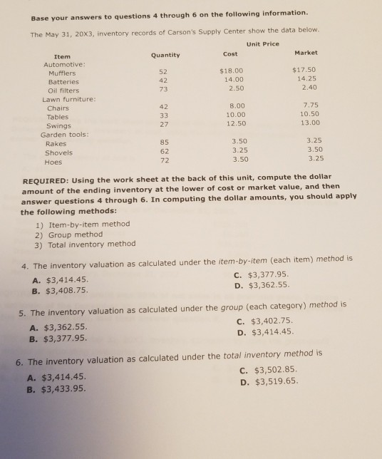 Base your answers to questions 4 through 6 on the following information The May 31, 20X3, inventory records of Carsons Supply Center show the data below. Unit Price Item Automotive: Quantity Cost Market Mufflers Batteries Oil filters 52 42 73 $18.00 14.00 2.50 $17.50 14.25 2.40 Lawn furniture: Chairs Tables Swings 8.00 10.00 12.50 42 7.75 10.50 13.00 27 Garden tools: Rakes Shovels Hoes 85 62 72 3.50 3.25 3.50 3.25 3.50 3.25 REQUIRED: Using the work sheet at the back of this unit, compute the dollar amount of the ending inventory at the lower of cost or market value, and then answer questions 4 through 6. In computing the dollar amounts, you should apply the following methods: 1) Item-by-item method 2) Group method 3) Total inventory method 4. The inventory valuation as calculated under the item-by-item (each item) method is A. $3,414.45. B. $3,408.75 C. $3,377.95. D. $3,362.55. 5. The inventory valuation as calculated under the group (each category) method is A. $3,362.55. B. $3,377.95. C. $3,402.75. D. $3,414.45. 6. The inventory valuation as calculated under the total inventory method is A. $3,414.45. B. $3,433.95. C. $3,502.85. D. $3,519.65.