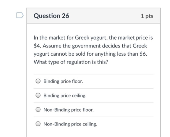 Question 26 1 pts In the market for Greek yogurt, the market price is $4. Assume the government decides that Greek yogurt cannot be sold for anything less than $6. What type of regulation is this? O Binding price floor. O Binding price ceiling. O Non-Binding price floor. O Non-Binding price ceiling.