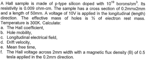 A Hall sample is made of p-type silicon doped with 1019 borons/cm². Its resistivity is 0.009 ohm-cm. The sample has a cross section of 0.2mmx2mm and a length of 50mm. A voltage of 10V is applied in the longitudinal (length) direction. The effective mass of holes is 2 of electron rest mass. Temperature is 300K. Calculate: a. The Hall coefficient, b. Hole mobility, c. Longitudinal electrical field, d. Drift velocity, e. Mean free time, f. The Hall voltage across 2mm width with a magnetic flux density (B) of 0.5 tesla applied in the 0.2mm direction.