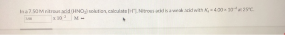 In a 7.50 M nitrous acid (HNO2) solution, calculate (H+). Nitrous acid is a weak acid with K = 4.00 x 10 at 25°C. 3.98 x 102