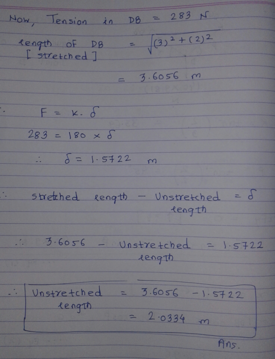 Now, Tension in length of DB I stretched ] DB = 283 N. = (3) 2 + (2) = 3.6056 m F = k. 283 = 180 x 8 . d= 1.5722 m Stretched