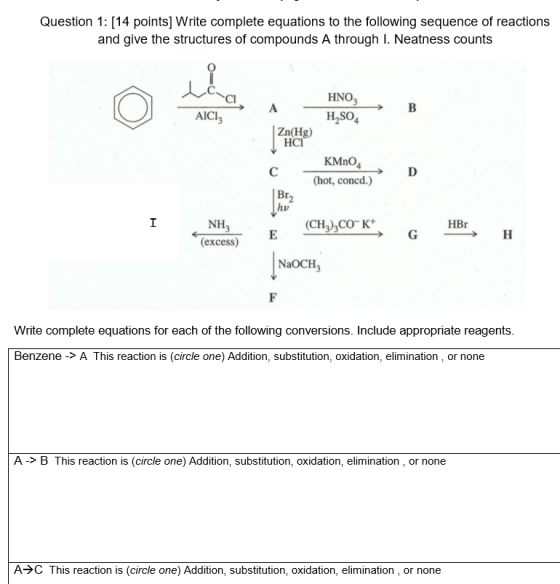 Question 1: [14 points] Write complete equations to the following sequence of reactions and give the structures of compounds A through I. Neatness counts Cl HNO AICI H So Zn(Hg) HCI KMnO (hot, concd.) NH (excess) (CH3CO K HBr NaOCH, Write complete equations for each of the following conversions. Include appropriate reagents Benzene -> A This reaction is (circle one) Addition, substitution, oxidation, elimination, or none A -> B This reaction is (circle one) Addition, substitution, oxidation, elimination or none A→C This reaction is (circle one) Addition, substitution, oxidation, elimination , or none