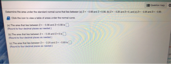Question Help Determine the area under the standard normal curve that lies between (a)Z = -0.56 and Z=0.56, (b) Z=-0.25 and 2
