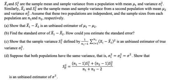 x, and S1 are the sample mean and sample variance from a population with mean μ| and variance ơf. Similarly, X2 and S1 are the sample mean and sample variance from a second population with mean μ and variance σ2. Assume that these two populations are independent, and the sample sizes from each population are n,and n2, respectively. (a) Show that X1-X2 is an unbiased estimator of μ1-μ2. (b) Find the standard error of X, -X. How could you estimate the standard error? (c) Show that the sample variance S1 defined by n 11 Ση11(Xi-X1)2 is an unbiased estimator of true 2 variance σ (d) Suppose that both populations have the same variance, that is, σ-σ: σ2 . Show that mi + n2-2 is an unbiased estimator of σ2