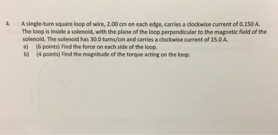 4. A single-turn square loop of wire, 2.00 cm on each edge, carries a clockwise current of 0.150 A The loop is inside a solenoid, with the plane of the loop perpendicular to the magnetic field of the solenoid. The solenoid has 30.0 turns/cm and carries a clockwise current of 15.0 A a) (6 points) Find the force on each side of the loop b) (4 points) Find the magnitude of the torque acting on the loop.