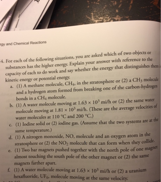 rgy and Chemical Reactions 4. For each of the following situations, you are asked which of two objects or substances has the higher Explain your answer with refere to the energy. that distinguishes them capacity of each to do work and say whether the energy kinetic energy or potential energy. (2) a CH3 molecule a. (1) A methane molecule, CH4, in the stratosphere or carbon-hydrogen and a hydrogen atom formed from breaking one of the bonds in a CH4 molecule. water b. A water molecule moving at 1.63 x 103 milh or (2) the same molecule moving 1.81 x 103 milh. ese are the average velocities of at water molecules at 110 oC and 200 oC) c. (1) Iodine solid or (2) iodine gas. (Assume that the two systems are at the same temperature. d. l) A en monoxide, NO, molecule and an oxygen atom in the stratosphere or (2) the NO2 molecule that can form when they collide. e. (1) Two bar magnets pushed together with the north pole of one magnet almost touching the south pole of the other magnet or (2) the same magnets farther apart f (1) A water molecule moving at 1.63 x 103 milh or (2) a uranium hexafluoride, UF6, molecule moving at the same velocity.
