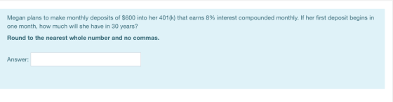 Megan plans to make monthly deposits of $600 into her 401(k) that earns 8% interest compounded monthly. If her first deposit