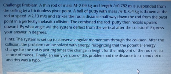 Challenge Problem: A thin rod of mass M-209 kg and length L-0.782 m is suspended from the ceiling by a frictionless pivot point. A ball of putty with mass m-0.754 kg is thrown at the rod at speed v-2.13 m/s and strikes the rod a distance half way down the rod from the pivot point in a perfectly inelastic collision. The combined the rod+putty then recoils upward upward. By what angle will the system deflect from the vertical after the collision? Express your answer in degrees. Hints: The system is set up to conserve angular momentum through the collision. After the collision, the problem can be solved with energy, recognizing that the potential energy change for the rod is just mg times the change in height for the midpoint of the rod (i.e., its centre of mass). Finally, an early version of this problem had the distance in cm and not m and this was a typo