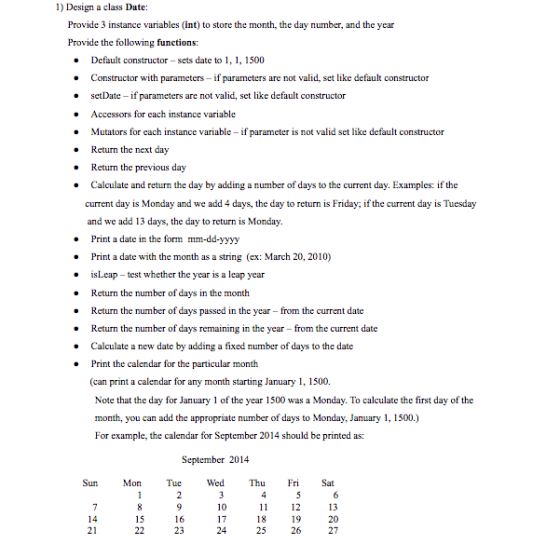 1) Design a class Date: Provide 3 instance variables (int) to store the month, the day number, and the year Provide the following functions Default constructor -sets date to, 1500 Constructor with parameters - if parameters are not valid, set like default constructor setDate if parameters are not valid, set like default constructor Accessors for each instance variable Mutators for each instance variable if parameter is not valid set like default constructor Return the next day Return the previous day Calculate and return the day by adding a number of days to the current day. Examples: if the current day is Monday and we add 4 days, the day to return is Friday; if the current day is Tuesday and we add 13 days, the day to return is Monday Print a date in the form mm-dd-yyyy Print a date with the month as a string (ex: March 20, 2010) isLeap-t Return the number of days in the month Return the number of days passed in the year from the current date Return the number of days remaining in the year from the current date Calculate a new date by adding a fixed number of days to the date Print the calendar for the particular month (can print a calendar for any month starting January 1, 1500 · test whether the year is a leap year Note that the day for January 1 of the year 1500 was a Monday. To calculate the first day of the month, you can add the appropriate number of days to Monday, January 1, 1500.) For example, the calendar for September 2014 should be printed as: September 2014 Sun MonTueWed Th Fri Sat 10 17 24 13 20 27 11 12 15 21 23 25 26