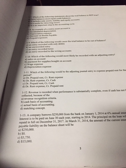 1-7. Which of the following statements about the trail balance is NOT true? Debit balances must equal credit balances It includes only assets, liability and equity accounts c) It is useful for detecting errors it is an important step in the accounting cycle. 1-B. An example of a contra asset account is a) Accumulated depreciation b) Depreciation expense e) Discount on Bonds Payable. d) Prepaid expenses 1-9. Which of the following would cause the trial balance to be out of balance? a) an entry recorded with only debits b) an unrecorded entry e) an entry recorded twice d) an entry recorded to the wrong accounts 1-10. Which of the following would most likely be recorded with an adjusting entry a) sales on account b) payment for supplies bought on account c) Wage expense d) Depreciation expense 1-11. Which of the following would be the adjusting journal entry to expense prepaid rent for the period? a) Dr. Prepaid rent, Cr. Rent expense b) Dr. Rent expense, Cr. Cash c) Dr. Prepaid rent, Cr. Cash d) Dr. Rent expense, Cr. Prepaid rent 1-1 2. Revenue is recorded when performance is substantially complete, even if cash has not1 collected, because of the a) revenue recognition criteria. b) cash basis of accounting. c) actual basis of accounting. d) matching concept 1-13. A company borrows $250,000 from the bank on January 1, 2014 at 6% annual inter Interest is to be paid on June 30 each year, starting in 2014. The principal on the loan wi repaid in full on December 31, 2017. At March 31, 2014, the amount of the current inter payable liability on the balance sheet will be a) $250,000. b) $O. c) $3,750 d) $15,000.