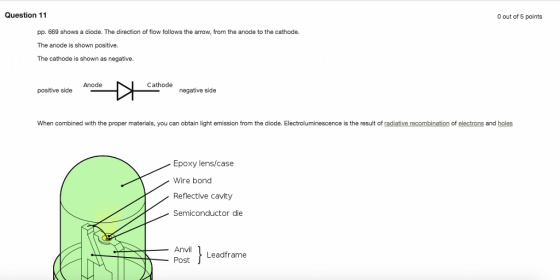 Question 11 O out of 5 points pp. 669 shows a diode. The direction of flow follows the arrow, from the anode to the cathode. The anode is shown positive The cathode is shown as negative Anode Cathode positive side negative side When combined with the proper materials, you can obtain light emission from the diode. Electroluminescence is the result of radiative recombination of electrons and holes Epoxy lens/case Wire bond Reflective cavity Semiconductor die Anvil Leadframe