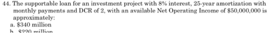 44. The supportable loan for an investment project with 8% interest, 25-year amortization with monthly payments and DCR of 2,