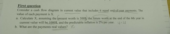 First question Consider a cash flow diagram in current value that includes 6 equal end-okycar payments. The value of each payment is X. a. Calculate X, assuming the present worth is 500S) the future worth at the end of the 6th year in current value will bei 000s, and the predictable inflation is2%peryear. b. What are the payments real values? Xr 4.22