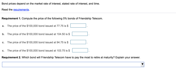 Bond prices depend on the market rate of interest, stated rate of interest, and time. Read the requirements. Requirement 1. C