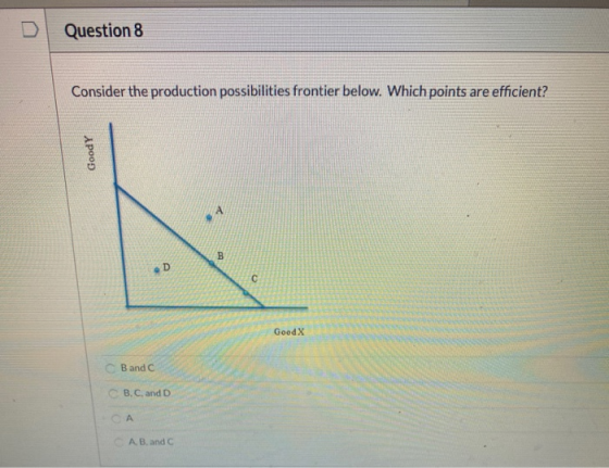 D Question 8 Consider the production possibilities frontier below. Which points are efficient? GoodY B D C Good X Band C CB,