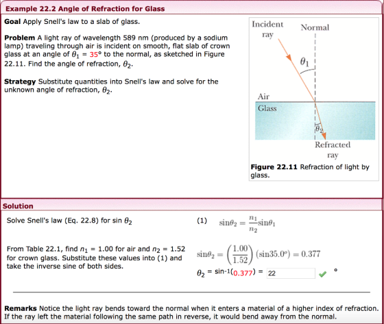 Example 22.2 Angle of Refraction for Glass Goal Apply Snells law to a slab of glass. Incident Normal rav Problem A light ray of wavelength 589 nm (produced by a sodium lamp) traveling through air is incident on smooth, flat slab of crown glass at an angle of θ1-35° to the normal, as sketched in Figure 22.11. Find the angle of refraction, θ2. Strategy Substitute quantities into Snells law and solve for the unknown angle of refraction, θ2. iI Glass Refracted ray Figure 22.11 Refraction of light by glass. Solution Solve Snells law (Eq. 22.8) for sin e2 1.00 From Table 22.1, find n1 1.00 for air and n2 -1.52 for crown glass. Substitute these values into (1) and take the inverse sine of both sides. sin35.00.377 02 - sin-1(0.377) 22 Remarks Notice the light ray bends toward the normal when it enters a material of a higher index of refraction. If the ray left the material following the same path in reverse, it would bend away from the normal.