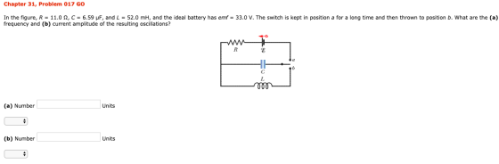 Chapter 31, Problem 017 GO In the figure, R = 11.0 12, C = 6.59 pF, and L = 52.0 mh, and the ideal battery has emf = 33.0 V.