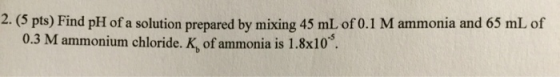2. (5 pts) Find pH of a solution prepared by mixing 45 mL of 0.1 M ammonia and 65 mL of 0.3 M ammonium chloride. K of ammonia