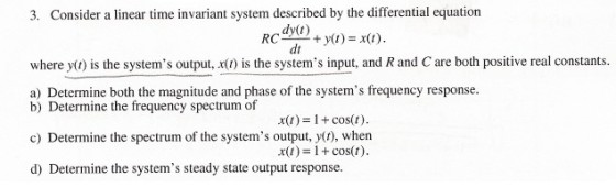3. Consider a linear time invariant system described by the differential equation dy(t) dt RCww + y(t)-x(t) where yt) is the systems output, x(t) ?s the systems input, and R and C are both positive real constants. a) Determine both the magnitude and phase of the systems frequency response. b) Determine the frequency spectrum of c) Determine the spectrum of the systems output, y(r), when d) Determine the systems steady state output response x()-1+cos(t) xu)+cost)