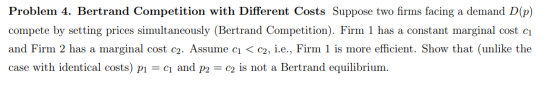 Problem 4. Bertrand Competition with Different Costs Suppose two firms facing a demand D(p) compete by setting prices simulta