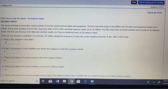 Save Submit Assignment for Grading Problem 3.01 Question 1of8 Check My Work Click here to read the eBook: The Balance Sheet BALANCE SHEET The assets of Dallas & Assodiates consist entirely of current assets and net plant and equipment. The firm has total assets of $3 million and net plant and equipment equals $2.5 miltion. It has notes payable of $145,000, long-term debt of $751,000, and total common equity of $1.45 million. The firm does have accounts payable and accruals on its balance sheet. The firm only finances with debt and common equity, so it has no preferred stock on its balance sheet write out your answers completely. For example, 25 million should be entered as 25,000,000. Enter negative amounts, if any, with a minus sign a. What is the companys total debt? b. What is the amount of total liabilities and equity that appears on the firms balance sheet? c. What is the balance of current assets on the firms balance sheet? d. What is the balance of current liabilities on the firms balance sheet? e what is the amount of accounts pavable and accruals on its balance sheet Mint: Consider this as a single line item on the fims balance shet.) e here to search 7-58 P