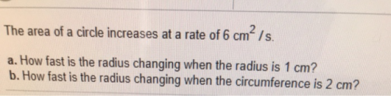 The area of a circle increases at a rate of 6 cm /s. a. How fast is the radius changing when the radius is 1 cm? b. How fast