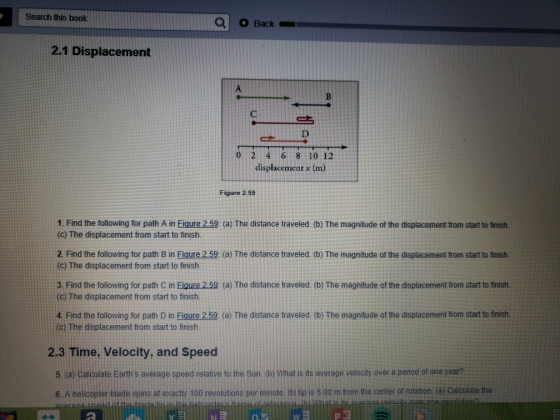 Search this book Back 2.1 Displacement 0 2 4 6 8 10 12 displacement x (m Figure 2.59 1. Find the following for path A in Figure 2.59 (a) The distance traveled. (b) The magnitude of the displacement from start to finisth. (c) The displacement from start to finish. 2. Find the following for path B in Fiqure 2.59: (a) The distance traveled. (b) The magnitude of the displacement from start to finish. (c) The displacement from start to finish 3. Find the following for path С n Fi 25 a The distance traveled. b) The magnitude of the displacement to start to nish. c) The displacement from start to finish 4. Find the following for path D in Figure 2.59 (a) The distance traveled (b) The magnitude of the displacement from start to finish (c) The displacement from start to finish. 2.3 Time, Velocity, and Speed 5. (a) Calculate Earths average speed relative to the Sun (b) What is ts average velocity over a period of one year? 6. A helicopter blade spins at exacthy 100 revolutions per minute. its tp is 5 00 m from the center of rotation (a) Caiculate the