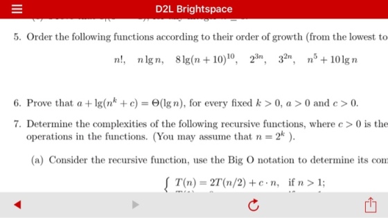 D2L Bright space 5. Order the following functions according to their order of growth (from the lowest to n!, nlgn, 81g (n 10) 10 23, 32n, n 101gn 6. Prove that a lg(n c) O(lg n), for every fixed k 0, a 0 and c >0. 7. Determine the complexities of the following recursive functions, where c 0 is the 2 (a) Consider the recursive function, use the Big O notation to determine its com T(n) (n/2) c n, if n 1;