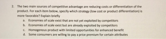 2. The two main sources of competitive advantage are reducing costs or differentiation of the product. For each item below, specify which strategy (low cost or product differentiation) is more favorable? Explain briefly a. b. C. d. Economies of scale exist that are not yet exploited by competitors Economies of scale exist but are already exploited by competitors Homogenous product with limited opportunities for enhanced benefit Some consumers are willing to pay a price premium for certain attributes