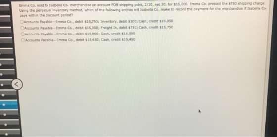 Emma Co. sold to Isabella Co. merchandise on account FOB shipping point, 2/10, net 30, for $15,000. Emma Co. prepaid the $750