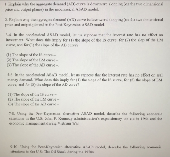 1. Explain why the aggregate demand (AD) curve is downward slopping (on the two dimensional price and output planes) in the neoclassical ASAD model. 2. Explain why the aggregate demand (AD) curve is downward slopping (on the two dimensional price and output planes) in the Post-Keynesian ASAD model. 3-4. In the neoclassical ASAD model, let us suppose that the interest rate has no effect on investment. What does this imply for (1) the slope of the IS curve, for (2) the slop of the LM curve, and for (3) the slope of the AD curve? (1) The slope of the IS curve- (2) The slope of the LM curve- (3) The slope of the AD curve- 5-6. In the neoclassical ASAD model, let us suppose that the interest rate has no effect on real money demand. What does this imply for (1) the slope of the IS curve, for (2) the slope of LM curve, and for (3) the slope of the AD curve? (1) The slope of the IS curve- (2) The slope of the LM curve (3) The slope of the AD curve 7-8. Using the Post-Keynesian alternative ASAD model, describe the following economic situations in the U.S: John F. Kennedy administrations expansionary tax cut in 1964 and the economic management during Vietnam War 9-10. Using the Post-Keynesian alternative ASAD model, describe the following economic situations in the U.S: The Oil Shock during the 1970s