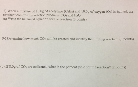 2) When a mixture of 10.0g of acetylene (C2H:) and 10.0g of oxygen (O2) is ignited, the resultant combustion reaction produces CO2 and H2O. (a Write the balanced equation for the reaction (3 points) (b) Determine how much CO2 will be created and identity the limiting reactant. (3 points) (c) If 8.0g of CO2 are collected, what is the percent yield for the reaction? (2 points)