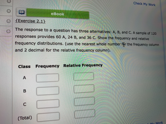 Check My Work eBook KExercise 2.1) The response to a question has three alternatives: A, B, and C. A sample of 120 responses provides 60 A, 24 B, and 36 C. Show the frequency and relative frequency distributions. (use the nearest whole number for the frequency column and 2 decimal for the relative frequency column). Class Frequency Relative Frequency (Total) Work