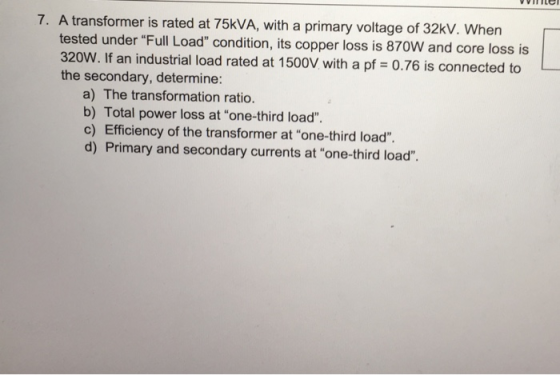 7. A transformer is rated at 75kVA, with a primary voltage of 32kV. When tested under Full Load condition, its copper loss