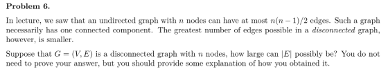 Problem 6. In lecture, we saw that an undirected graph with n nodes can have at most n(n - 1)/2 edges. Such a graph necessari