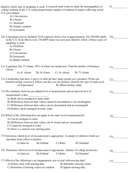 Identify which type of sampling is used. A research team wants to study the demographics of college students in the U.S. using proportionate samples of students in majors reflecting actual U.S percentages. 9) A) Convenience B) Cluster C) Stratified D) Simple random E) Systematic 10) A marijuana survey included 1610 responses from a list of approximately 241,500,000 adults 10) in the U.S. from which every 150,000 name was surveyed. Identify which of these types of sampling is used: A) Stratified B) Cluster C) Convenience D) Systematic E) Simple random 11) A gardener has 75 clients, 45% of whom are businesses. Find the number of business elients A) 41 clients B)34 clients C36 clients D) 73 clients 12) A marketing firm does a survey to find out how many people use a product. Ofthe one 12) hundred people contacted, fifteen said they use the product. Identify the type of study used A) Experiment B) Observational study 13) The similarity between an ordinal level of measurement and an interval level of 13 measurement is that A) Both can be arranged in some order B) Differences between data values cannot be determined or are meaningless C) Differences between data values can be determined and are meaningful D) Neither can be arranged in some order 14) Which of the following does not apply to the ratio level of measurement? A) Can be arranged in order B) Differences between dat a values can be found and are meaningful C) Cannot be arranged in order D) There is a natural zero starting point 15) Determine which level of measurement is appropriate. A sample of childrens balls are B) Ordinal C Ratio 16) Determine which level of measurement is appropriate. Salaries ofcollege professors. classified from sofest to hardest. A) Interval D) Nominal 16) A) Interval B) Orn C Ratio D) Nominal 17) Which of the following is an inappropriale way to deal with missing data? A) Delete cases with missing data C) Determine if missing values are random B) Substitute missing values D)Ignore missing data
