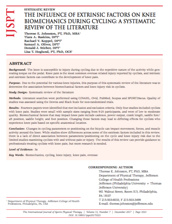 SYSTEMATIC REVIEW THE INFLUENCE OF EXTRINSIC FACTORS ON KNEE BIOMECHANICS DURING CYCLING: A SYSTEMATIC REVIEW OF THE LITERATURE Therese E. Johnston, PT, PhD, MBA Tiara A. Baskins, DPT Rachael V. Koppel, DPT Samuel A. Oliver, DPT Donald J. Stieber, DPT Lisa T. Hoglund, PT, PhD, oCS Background: The knee is susceptible to injury during cycling due to the repetitive nature of the activity while gen- erating torque on the pedal. Knee pain is the most common overuse related injury reported by cyclists, and intrinsic and extrinsic factors can contribute to the development of knee pain. Purpose: Due to the potential for various knee injuries, this purpose of this systematic review of the literature was to determine the association between biomechanical factors and knee injury risk in cyclists. Study Design: Systematic review of the literature Methods: Literature scarches were performed using CINAHL, Ovid, PubMed, Scopus and SPORTDiscus. Quality of studies was assessed using the Downs and Black Scale for non-randomized trials. Results: Fourteen papers were identified that met inclusion and exclusion criteria. Only four studies included cyclists with knee pain. Studies were small with sample sizes ranging from 9-24 participants, and were of low to moderate quality. Biomechanical factors that may impact knee pain include cadence, power output, crank length, saddle fore/ aft position, saddle height, and foot position. Changing these ctors may lead to differing effects for cyclists who experience knee pain based on specific anatomical location Conclusion: Changes in cycling parameters or positioning on the bicycle can impact movement, forces, and muscie activity around the knee. While studies show differences across some of the extrinsic factors included in this review there is a lack of direct association between parameters/positioning on the cycle and knee injury risk due to the limited studies examining cyclists with and without pain or injury. The results of this review can provide guidance to professionals treating cyclists with knee pain, but more research is needed. Level of Evidence: 3a Key Words: Biomechanics, cycling, knee injury, knee pain, overuse CORRESPONDING AUTHOR Therese E. Johnston, PT, PhD, MBA Department of Physical Therapy, Jefferson College of Health Professions 901 Walnut Street, Room 515, Philadelphia, PA 19107 Department of Physical Therapy, Jefferson College of Health Professions, Philadelphia, PA, USA E-mail: therese The Irternational Journal of Sports Physical TherapyI Volume 12, Number 7 December 2017Page 1023 DOI: 1016603/jspt20171023