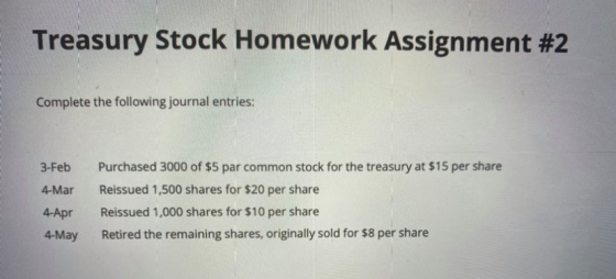 Treasury Stock Homework Assignment #2 Complete the following journal entries: 3-Feb 4-Mar Purchased 3000 of $5 par common sto