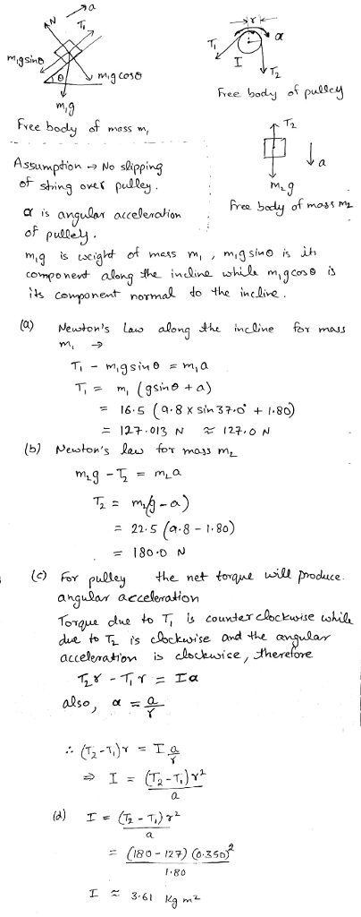 M3Snb mass w, Assumption No skpping of shing oves puley α is ang.aar alceleronom of pudley. mgseiaht o mass compo nent along k inline wha mi g cos is is conponent normal to the inclive rM (a) Neustons las along ineline for mau M- 16.5 (g.8x sin 37-o +1.80 = a) 22.5 (a. 8-1-80 ニ the net toau l proe angulan acceleration se and the 0. 180 12) Co35o .80 I A 3.61 Ka m