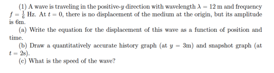 (1) A wave is traveling in the positive-y direction with wavelength λ f Hz. At t is 6m 12 m and frequency 0, there is no displacement of the medium at the origin, but its amplitude a) Write the equation for the displacement of this wave as a function of position and (b) Draw a quantitatively accurate history graph (at y 3m) and snapshot graph (at t 2s) (c) What is the speed of the wave?