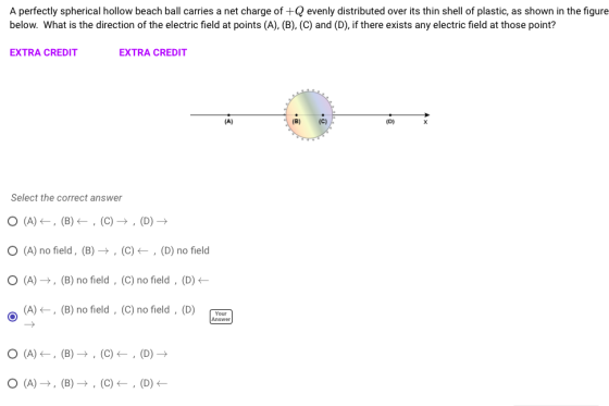 A perfectly spherical hollow beach ball carries a net charge ofevenly distributed over its thin shell of plastic, as shown in the figure below. What is the direction of the electric field at points (A), (B), (C) and (D), if there exists any electric field at those point? EXTRA CREDIT EXTRA CREDIT Select the correct answer (A) no field, (B) → , (C) ← , (D) no field o (A)→, (B) no field , (C) no field . (D) ← (A) <-, (B) no field, (C) no field , (D) Yo Answer